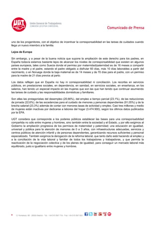 C/ Hortaleza, 88 - 28004 Madrid - Tel.: +34 915 897 719 - Fax: +34 915 897 603 -
uno de los progenitores, con el objetivo de incentivar la corresponsabilidad en las tareas de cuidados cuando
llega un nuevo miembro a la familia.
Lejos de Europa
Sin embargo, y a pesar de la buena noticia que supone la ampliación de este derecho para los padres, en
España todavía estamos bastante lejos de alcanzar los niveles de corresponsabilidad que existen en algunos
países europeos, tales como Suecia donde el permiso por maternidad/paternidad es de 16 meses a compartir
entre la madre y el padre, estando el padre obligado a disfrutar 60 días, más 10 días laborables a partir del
nacimiento, o en Noruega donde la baja maternal es de 14 meses y de 70 días para el padre, con un permiso
para la madre de 21 días previos al parto.
Los datos reflejan que en España no hay ni corresponsabilidad ni conciliación. Los recortes en servicios
públicos, en prestaciones sociales, en dependencia, en sanidad, en servicios sociales, en enseñanza, en los
salarios, han tenido un especial impacto en las mujeres que son las que han tenido que continuar asumiendo
las tareas de cuidado y las responsabilidades domésticas y familiares.
Son ellas las protagonistas del desempleo (20,66%), del empleo a tiempo parcial (23,1%), de las reducciones
de jornada (22,6%), de las excedencias para el cuidado de menores y personas dependientes (91,05%) y de la
brecha salarial (23,3%) además de contar con menores tasas de actividad y empleo. Casi tres millones y medio
de mujeres están inactivas por dedicarse a labores del hogar (3.474.900), según los últimos datos publicados
por la EPA.
UGT considera que corresponde a los poderes públicos establecer las bases para una corresponsabilidad
compartida no sólo entre mujeres y hombres, sino también entre la sociedad y el Estado, y por ello exigimos al
Gobierno la ampliación progresiva de los permisos de maternidad y paternidad; una educación en igualdad,
universal y pública para la atención de menores de 0 a 3 años, con infraestructuras adecuadas, servicios y
centros públicos de atención infantil y de personas dependientes, garantizando recursos suficientes y personal
especializado. También exigimos la derogación de la reforma laboral, que tanto daño está haciendo al empleo y
a la conciliación de la vida laboral y familiar de todos los trabajadores y trabajadoras, y que permita la
reactivación de la negociación colectiva y de los planes de igualdad, para conseguir un mercado laboral más
equilibrado, justo e igualitario entre mujeres y hombres.
 
