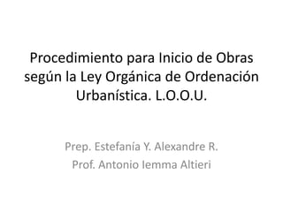 Procedimiento para Inicio de Obras
según la Ley Orgánica de Ordenación
Urbanística. L.O.O.U.
Prep. Estefanía Y. Alexandre R.
Prof. Antonio Iemma Altieri
 