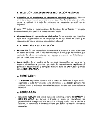 b. SELECCIÓN DE ELEMENTOS DE PROTECCIÓN PERSONAL
 Selección de los elementos de protección personal requeridos: Señalizar
en la tabla de elementos del numeral b, de acuerdo a la tarea, altura y al sitio
donde se realizará el trabajo los elementos de protección personal que se
requieran.
El signo “*” indica la implementación de formatos de verificación y chequeo
complementarios para ejecutar el trabajo de forma segura.
 Observaciones y/o precauciones adicionales: En estos campos describa si hay
algún otro riesgo o condición de peligro que no se haya tenido en cuenta y se
requiera un permiso o elemento de protección adicional.
c. ACEPTACIÓN Y AUTORIZACIÓN
 Aceptación: En este espacio firma la persona (s) a la que se le emite el permiso
de trabajo en alturas. Esta se hace responsable por él y el grupo de operarios que
realizarán la labor, reconociendo que conoce y entiende las limitaciones y
precauciones a tener en cuenta.
 Autorización: Es el nombre de las personas responsables por parte de la
empresa, de verificar y garantizar que todos los requerimientos exigidos en el
permiso se hayan revisado y corregido. Firmaran tanto el EMISOR de permiso
como el JEFE DE ÁREA.
d. TERMINACIÓN
 El EMISOR de permiso verificará que el trabajo ha concluido, el lugar aseado,
organizado y tanto herramientas como elementos de protección personal han
sido entregados al almacén, y que todas las normas de seguridad se cumplieron a
cabalidad.
e. CANCELACIÓN
 Esta casilla “SOLO” será llenada cuando se confirme por parte del EMISOR o
JEFE DE ÁREA que durante el trabajo en alturas se incumplieron los
procedimientos de seguridad para ejecutar el trabajo y por lo tanto se cancela la
actividad, se comunicará a Salud Ocupacional para tomar las medidas correctivas
necesarias.
 