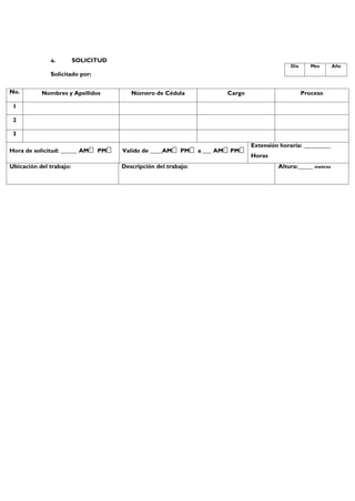 a. SOLICITUD
Solicitado por:
No. Nombres y Apellidos Número de Cédula Cargo Proceso
1
2
3
Hora de solicitud: _____ AM PM Valido de ____AM PM a ___ AM PM
Extensión horaria: _________
Horas
Ubicación del trabajo: Descripción del trabajo: Altura:_____ metros
Día Mes Año
 