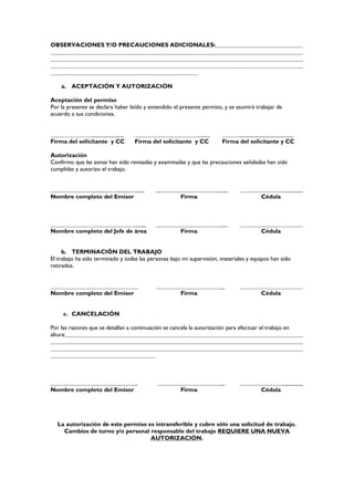 OBSERVACIONES Y/O PRECAUCIONES ADICIONALES:
a. ACEPTACIÓN Y AUTORIZACIÓN
Aceptación del permiso
Por la presente se declara haber leído y entendido el presente permiso, y se asumirá trabajar de
acuerdo a sus condiciones.
_______ ___ ____ __________________
Firma del solicitante y CC Firma del solicitante y CC Firma del solicitante y CC
Autorización
Confirmo que las zonas han sido revisadas y examinadas y que las precauciones señaladas han sido
cumplidas y autorizo el trabajo.
______ ____ ___ _ ___ _______
Nombre completo del Emisor Firma Cédula
____ ___
Nombre completo del Jefe de área Firma Cédula
b. TERMINACIÓN DEL TRABAJO
El trabajo ha sido terminado y todas las personas bajo mi supervisión, materiales y equipos han sido
retirados.
_ __
Nombre completo del Emisor Firma Cédula
c. CANCELACIÓN
Por las razones que se detallan a continuación se cancela la autorización para efectuar el trabajo en
altura:
_ __ _______
Nombre completo del Emisor Firma Cédula
La autorización de este permiso es intransferible y cubre sólo una solicitud de trabajo.
Cambios de turno y/o personal responsable del trabajo REQUIERE UNA NUEVA
AUTORIZACIÓN.
 