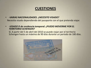 CUESTIONES

• -VARIAS NACIONALIDADES. ¿NECESITO VISADO?
 Necesita visado dependiendo del pasaporte con el que pretenda viajar.

• -VISADO D de residencia temporal. ¿PUEDO MOVERME POR EL
  TERRITORIO SCHENGEN?
  Sí. A partir del 5 de abril del 2010 se puede viajar por el territorio
  Schengen hasta un máximo de 90 días durante un periodo de 180 días.
 