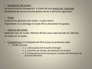 • Denegación del visado:
-Se comunicará la denegación a través de una resolución motivada
-Posibilidad de recurso escrito dentro de las 4 semanas siguientes.

• Precio
-Coste de los derechos de visado + costes extras
 Importante: Si se deniega el visado NO se devuelven los gastos.

• Vigencia del visado:
-Depende tipo de visado. Máximo 90 días para cada periodo de 180 días.
-Se indica en el visado.

• Competencia: La Embajada del País al que se pretende viajar.
    – -Posible consulta
                  » 1. a otros países del Acuerdo Schengen
                  » 2. al Servicio de Visados del Ministerio de Justicia
                  » 3. al Departamento de Extranjería y Visados del Ministerio de
                    Asuntos Exteriores.
 