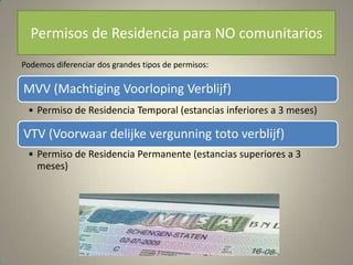 Permisos de Residencia para NO comunitarios
Podemos diferenciar dos grandes tipos de permisos:

MVV (Machtiging Voorloping Verblijf)
 • Permiso de Residencia Temporal (estancias inferiores a 3 meses)

VTV (Voorwaar delijke vergunning toto verblijf)
 • Permiso de Residencia Permanente (estancias superiores a 3
   meses)
 