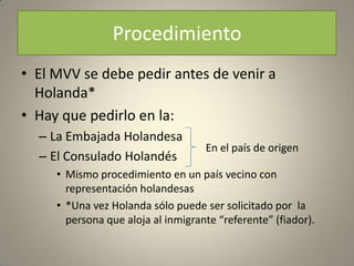 Procedimiento
• El MVV se debe pedir antes de venir a
  Holanda*
• Hay que pedirlo en la:
  – La Embajada Holandesa
                                    En el país de origen
  – El Consulado Holandés
     • Mismo procedimiento en un país vecino con
       representación holandesas
     • *Una vez Holanda sólo puede ser solicitado por la
       persona que aloja al inmigrante “referente” (fiador).
 