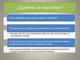 ¿Quiénes lo necesitan?
Todo extranjero que quiera viajar a Holanda*


*Excepciones: Ciudadanos comunitarios y nacionales de:
• Noruega, Islandia, Suiza, Liechtenstein, Mónaco, USA, Australia, Japón, N
  ueva Zelanda y Canada.

La documentación a presentar, que deberá estar legalizada, deberá
recogerse en el consulado o embajada en origen.

• No se puede permanecer en Holanda durante la tramitación del permiso
  aunque el procedimiento se allá iniciando en Holanda
 