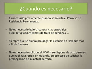 ¿Cuándo es necesario?
• Es necesario previamente cuando se solicita el Permiso de
  Residencia Permanente.

• No es necesario bajo circunstancias especiales:
  asilo, refugiado, víctimas de trata de personas,…

• Siempre que se quiera prolongar la estancia en Holanda más
  allá de 3 meses.

• No es necesario solicitar el MVV si se dispone de otro permiso
  que habilita a residir en Holanda. En ese caso de solicitar la
  prolongación de su actual permiso.
 