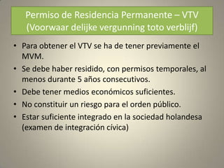 Permiso de Residencia Permanente – VTV
   (Voorwaar delijke vergunning toto verblijf)
• Para obtener el VTV se ha de tener previamente el
  MVM.
• Se debe haber residido, con permisos temporales, al
  menos durante 5 años consecutivos.
• Debe tener medios económicos suficientes.
• No constituir un riesgo para el orden público.
• Estar suficiente integrado en la sociedad holandesa
  (examen de integración cívica)
 