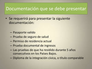 Documentación que se debe presentar
• Se requerirá para presentar la siguiente
  documentación:

  – Pasaporte valido
  – Prueba de seguro de salud
  – Permiso de residencia actual
  – Prueba documental de ingresos
  – Las pruebas de que ha residido durante 5 años
    consecutivos en los Países Bajos.
  – Diploma de la integración cívica, o título comparable
 