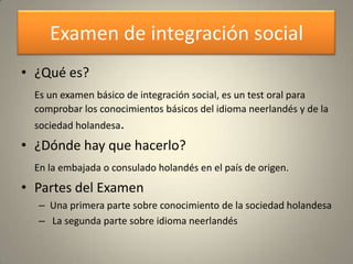 Examen de integración social
• ¿Qué es?
  Es un examen básico de integración social, es un test oral para
  comprobar los conocimientos básicos del idioma neerlandés y de la
  sociedad holandesa.
• ¿Dónde hay que hacerlo?
  En la embajada o consulado holandés en el país de origen.
• Partes del Examen
  – Una primera parte sobre conocimiento de la sociedad holandesa
  – La segunda parte sobre idioma neerlandés
 