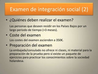 Examen de integración social (2)
• ¿Quiénes deben realizar el examen?
 Las personas que deseen residir en los Países Bajos por un
 largo periodo de tiempo (+3 meses).
• Coste del examen
 Los costes del examen ascienden a 350€.
• Preparación del examen
 La embajada/consulado no ofrece ni clases, ni material para la
 preparación de la prueba pero sí existe un paquete de
 ejercicios para practicar los conocimientos sobre la sociedad
 holandesa.
 