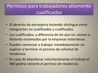 Permisos para trabajadores altamente
            cualificados

• El derecho de extranjería holandés distingue entre
  inmigrantes no cualificados y cualificados.
• Los cualificados, a diferencia de los que no, vienen a
  Holanda reclamados por la empresas holandesas.
• Pueden comenzar a trabajar inmediatamente sin
  esperar a terminar el proceso de solicitud de
  residencia.
• En caso de abandonar voluntariamente el trabajo el
  IND podría retirarle el permiso de residencia.
 