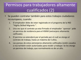 Permisos para trabajadores altamente
           cualificados (2)
• Se pueden contratar también para estos trabajos ciudadanos
  no europeos, cuando:
   1.   El empleador debe de estar registrado en el programa de la IND
        “Highly Skilled Migrants “.
   2.   Una vez que el contrato ya esta firmado el empleador ¨sponsor¨ pide
        un permiso de residencia para el HSKM (extranjero altamente
        calificado).
   3.   El permiso se extenderá por el periodo por el cuál se otorgo el
        contrato de trabajo, hasta un máximo de 5 años.
   4.   Las parejas de estos extranjeros altamente calificados (estén casados
        o no) también están autorizados para residir y trabajar. Se les otorga
        un permiso de trabajo, que normalmente es de un año.
 