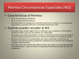 Permiso Circunstancias Especiales (W2)

• Características el Permiso:
   – No es un permiso de residencia.
   – No es un documento fronterizo.
   – Este documento se otorga por un periodo máximo de 3 meses, en circunstancias
     particulares, se puede emitir por un periodo máximo de 1 año.
• Quiénes pueden acceder al W2:
   – Extranjeros que residen legalmente en Holanda y que no poseen un documento
     fronterizo válido y que por eso podrían ser repatriados.
   – Extranjeros que están autorizados a residir en Holanda en base al articulo 64 de la
     Ley de Extranjería (aplazamiento de la repatriación debido a su estado de salud)
   – Menores extranjeros no acompañados que están esperando una decisión en
     relación a una petición para la extensión o alteración de un permiso de residencia
     otorgado anteriormente.
   – Extranjeros que son victimas de tráfico humano, que están en un periodo llamado
     "de enfriamiento", y que no tienen un documento fronterizo del país del que son
     ciudadanos.
 