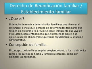 Derecho de Reunificación familiar /
       Establecimiento familiar
• ¿Qué es?
  El derecho de reunir a determinados familiares que viven en el
  extranjero, o incluso, el derecho de determinados familiares que
  residen en el extranjero a reunirse con el inmigrante que vive en
  otro Estado, pero entendiendo que el derecho lo ejerce o se
  ejerce, respecto al inmigrante que tiene regularizada su situación
  administrativa.
• Concepción de familia.
  El concepto de familia es amplio, acogiendo tanto a los matrimonios
  como a las parejas de hecho y familiares cercanos, como por
  ejemplo: los hermanos.
 