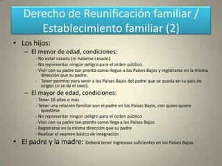 Derecho de Reunificación familiar /
       Establecimiento familiar (2)
• Los hijos:
    – El menor de edad, condiciones:
         - No estar casado (ni haberse casado).
         - No representar ningún peligro para el orden público.
         - Vivir con su padre tan pronto como llegue a los Países Bajos y registrarse en la misma
            dirección que su padre.
         - Tener permiso para venir a los Países Bajos del padre que se queda en su país de
            origen (si se da el caso).
    – El mayor de edad, condiciones:
         - Tener 18 años o más
         - Tener una relación familiar con el padre en los Países Bajos, con quien quiere
            quedarse
         - No representar ningún peligro para el orden público
         - Vivir con su padre tan pronto como llega a los Países Bajos
         - Registrarse en la misma dirección que su padre
         - Realizar el examen básico de integración
• El padre y la madre: Deberá tener ingresoso suficientes en los Países Bajos.
 