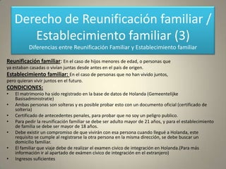 Derecho de Reunificación familiar /
       Establecimiento familiar (3)
          Diferencias entre Reunificación Familiar y Establecimiento familiar

Reunificación familiar: En el caso de hijos menores de edad, o personas que
ya estaban casadas o vivían juntas desde antes en el país de origen.
Establecimiento familiar: En el caso de personas que no han vivido juntos,
pero quieran vivir juntos en el futuro.
CONDICIONES:
•   El matrimonio ha sido registrado en la base de datos de Holanda (Gemeentelijke
    Basisadministratie)
•   Ambas personas son solteras y es posible probar esto con un documento oficial (certificado de
    solteria)
•   Certificado de antecedentes penales, para probar que no soy un peligro publico.
•   Para pedir la reunificación familiar se debe ser adulto mayor de 21 años, y para el establecimiento
    de familia se debe ser mayor de 18 años.
•   Debe existir un compromiso de que vivirán con esa persona cuando llegué a Holanda, este
    requisito se cumple al registrarse la otra persona en la misma dirección, se debe buscar un
    domicilio familiar.
•   El familiar que viaje debe de realizar el examen civico de integración en Holanda.(Para más
    información ir al apartado de exámen cívico de integración en el extranjero)
•   Ingresos suficientes
 