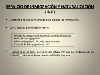 SERVICIO DE INMIGRACIÓN Y NATURALIZACIÓN
                  (IND)
• Organismo holandés encargado de la política de inmigración.

• Con 9 oficinas dentro del territorio.

       Servicio de Inmigración y Nacionalización de Ámsterdam
       Dienst Persoonsgegevens
       Johan Huizingalaan 757, 1066 VH Amsterdam
       020- 551 92 52http://www.ind.nl/


• -Funciones principales: peticiones de extranjeros que pretendan residir en
  Holanda o quieran obtener la nacionalidad holandesa
 