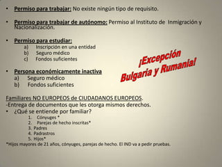 • Permiso para trabajar: No existe ningún tipo de requisito.

• Permiso para trabajar de autónomo: Permiso al Instituto de Inmigración y
  Nacionalización.

• Permiso para estudiar:
        a)    Inscripción en una entidad
        b)    Seguro médico
        c)    Fondos suficientes

• Persona económicamente inactiva
  a) Seguro médico
  b) Fondos suficientes

Familiares NO EUROPEOS de CIUDADANOS EUROPEOS.
-Entrega de documentos que les otorga mismos derechos.
• ¿Qué se entiende por familiar?
          1. Cónyuges *
          2. Parejas de hecho inscritas*
          3. Padres
          4. Padrastros
          5. Hijos*
*Hijos mayores de 21 años, cónyuges, parejas de hecho. El IND va a pedir pruebas.
 