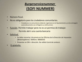 Burgerservicenummer
                        (SOFI NUMMER)
• Número fiscal.
• No es obligatorio para los ciudadanos comunitarios.
              – Ciudadanos no comunitarios deberán registrarse en el Ayuntamiento y se les entregará
                automáticamente con el Registro su Sofinummer.
• Función. Permite trabajar pero no es un permiso de trabajar.
             Permite abrir una cuenta bancaria
• Solicitud.
         • Se debe concertar cita previa en las Oficinas de la Dirección de Impuestos
           (Belastingdienst). Teléfono 08000543
         • Presentar en DNI + dirección. No válido Carné de conducir.
•   Es gratuito.
 