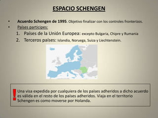 ESPACIO SCHENGEN
•   Acuerdo Schengen de 1995. Objetivo finalizar con los controles fronterizos.
•   Países participes:
    1. Países de la Unión Europea: excepto Bulgaria, Chipre y Rumania
    2. Terceros países: Islandia, Noruega, Suiza y Liechtenstein.




    Una visa expedida por cualquiera de los países adheridos a dicho acuerdo
    es válida en el resto de los países adheridos. Viaja en el territorio
    Schengen es como moverse por Holanda.
 