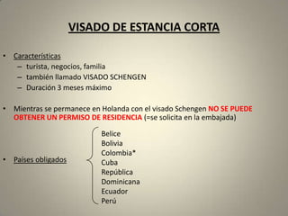 VISADO DE ESTANCIA CORTA

• Características
   – turista, negocios, familia
   – también llamado VISADO SCHENGEN
   – Duración 3 meses máximo

• Mientras se permanece en Holanda con el visado Schengen NO SE PUEDE
  OBTENER UN PERMISO DE RESIDENCIA (=se solicita en la embajada)

                           Belice
                           Bolivia
                           Colombia*
• Países obligados         Cuba
                           República
                           Dominicana
                           Ecuador
                           Perú
 