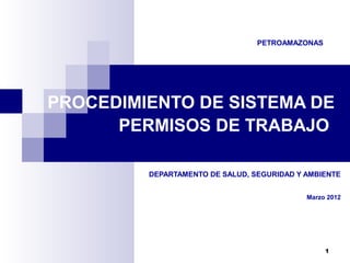 PETROAMAZONAS

PROCEDIMIENTO DE SISTEMA DE
PERMISOS DE TRABAJO
DEPARTAMENTO DE SALUD, SEGURIDAD Y AMBIENTE
Marzo 2012

1

 