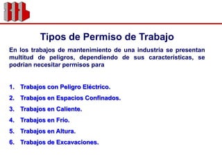 Tipos de Permiso de TrabajoEn los trabajos de mantenimiento de una industria se presentan multitud de peligros, dependiendo de sus características, se podrían necesitar permisos paraTrabajos con Peligro Eléctrico.Trabajos en Espacios Confinados.Trabajos en Caliente.Trabajos en Frío.Trabajos en Altura.Trabajos de Excavaciones.