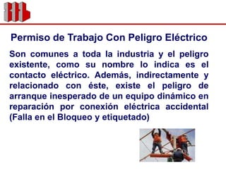 Permiso de Trabajo Con Peligro EléctricoSon comunes a toda la industria y el peligro existente, como su nombre lo indica es el contacto eléctrico. Además, indirectamente y relacionado con éste, existe el peligro de arranque inesperado de un equipo dinámico en reparación por conexión eléctrica accidental (Falla en el Bloqueo y etiquetado)