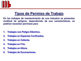 Tipos de Permiso de TrabajoEn los trabajos de mantenimiento de una industria se presentan multitud de peligros, dependiendo de sus características, se podrían necesitar permisos paraTrabajos con Peligro Eléctrico.Trabajos en Espacios Confinados.Trabajos en Caliente.Trabajos en Frío.Trabajos en Altura.Trabajos de Excavaciones.