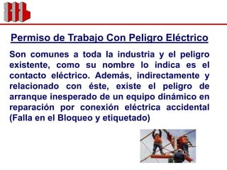 Permiso de Trabajo Con Peligro EléctricoSon comunes a toda la industria y el peligro existente, como su nombre lo indica es el contacto eléctrico. Además, indirectamente y relacionado con éste, existe el peligro de arranque inesperado de un equipo dinámico en reparación por conexión eléctrica accidental (Falla en el Bloqueo y etiquetado)