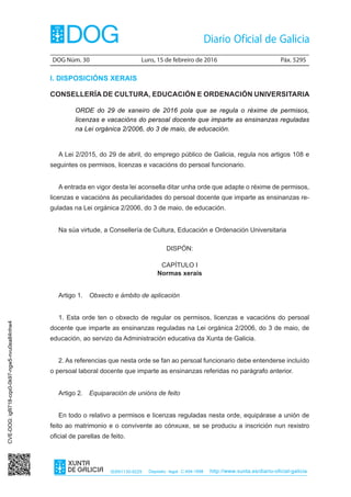 DOG Núm. 30	 Luns, 15 de febreiro de 2016	 Páx. 5295
ISSN1130-9229 Depósito legal C.494-1998 http://www.xunta.es/diario-oficial-galicia
I. DISPOSICIÓNS XERAIS
CONSELLERÍA DE CULTURA, EDUCACIÓN E ORDENACIÓN UNIVERSITARIA
ORDE do 29 de xaneiro de 2016 pola que se regula o réxime de permisos,
licenzas e vacacións do persoal docente que imparte as ensinanzas reguladas
na Lei orgánica 2/2006, do 3 de maio, de educación.
A Lei 2/2015, do 29 de abril, do emprego público de Galicia, regula nos artigos 108 e
seguintes os permisos, licenzas e vacacións do persoal funcionario.
A entrada en vigor desta lei aconsella ditar unha orde que adapte o réxime de permisos,
licenzas e vacacións ás peculiaridades do persoal docente que imparte as ensinanzas re-
guladas na Lei orgánica 2/2006, do 3 de maio, de educación.
Na súa virtude, a Consellería de Cultura, Educación e Ordenación Universitaria
DISPÓN:
CAPÍTULO I
Normas xerais
Artigo 1.  Obxecto e ámbito de aplicación
1. Esta orde ten o obxecto de regular os permisos, licenzas e vacacións do persoal
docente que imparte as ensinanzas reguladas na Lei orgánica 2/2006, do 3 de maio, de
educación, ao servizo da Administración educativa da Xunta de Galicia.
2. As referencias que nesta orde se fan ao persoal funcionario debe entenderse incluído
o persoal laboral docente que imparte as ensinanzas referidas no parágrafo anterior.
Artigo 2.  Equiparación de unións de feito
En todo o relativo a permisos e licenzas reguladas nesta orde, equipárase a unión de
feito ao matrimonio e o convivente ao cónxuxe, se se produciu a inscrición nun rexistro
oficial de parellas de feito.
CVE-DOG:igfil718-cqx0-0k97-ngw5-nvu0ea84nhw4
 