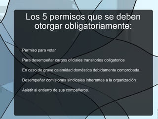 Los 5 permisos que se deben otorgar obligatoriamente: Permiso para votar Para desempeñar cargos oficiales transitorios obligatorios En caso de grave calamidad doméstica debidamente comprobada. Desempeñar comisiones sindicales inherentes a la organización Asistir al entierro de sus compañeros. 