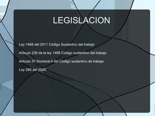 LEGISLACION Ley 1468 del 2011 Código Sustantivo del trabajo Articulo 236 de la ley 1468 Código sustantivo del trabajo Articulo 57 Numeral 6 del Código sustantivo de trabajo Ley 280 del 2009.  