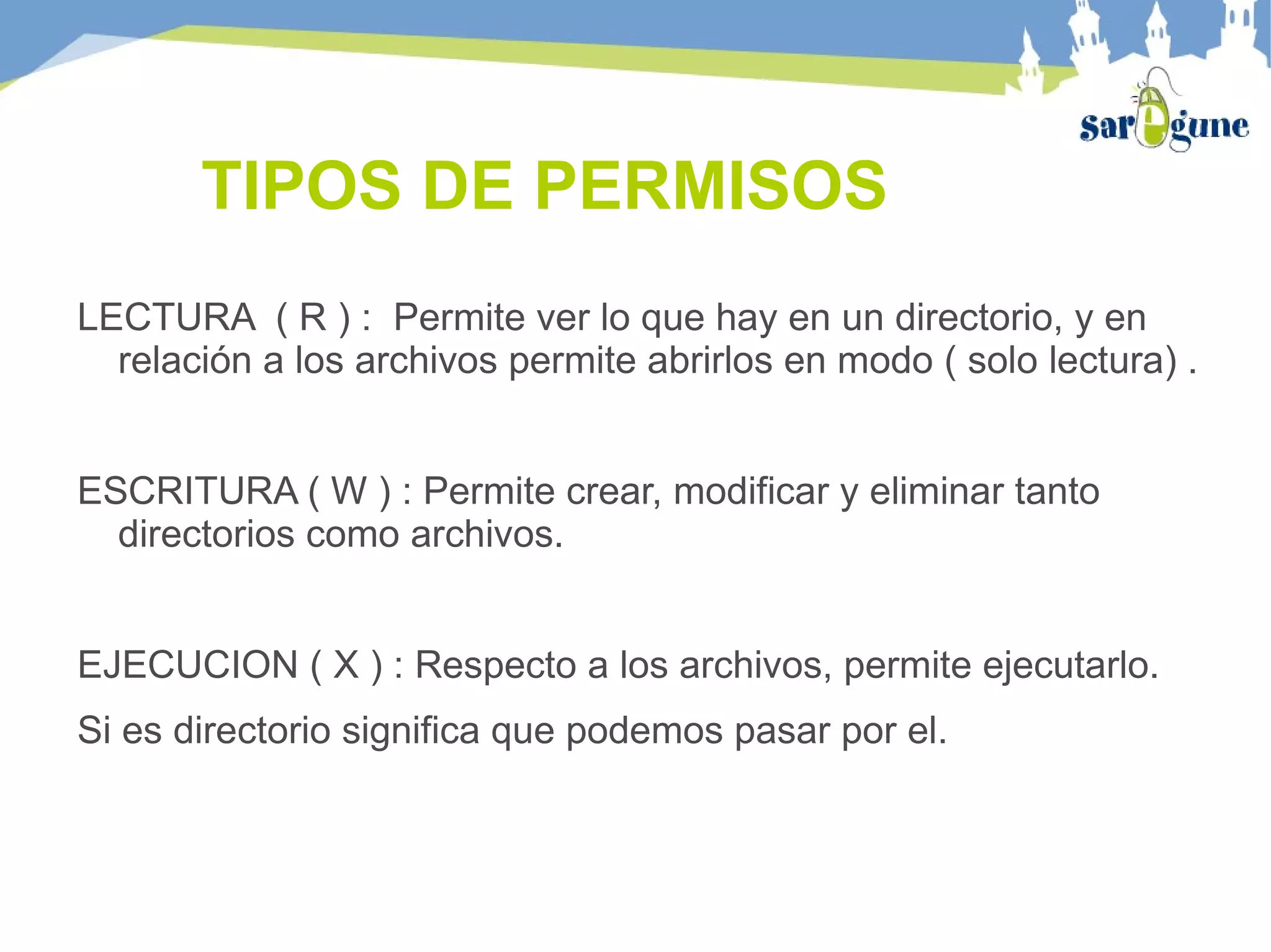 TIPOS DE PERMISOS
LECTURA ( R ) : Permite ver lo que hay en un directorio, y en
relación a los archivos permite abrirlos en modo ( solo lectura) .
ESCRITURA ( W ) : Permite crear, modificar y eliminar tanto
directorios como archivos.
EJECUCION ( X ) : Respecto a los archivos, permite ejecutarlo.
Si es directorio significa que podemos pasar por el.