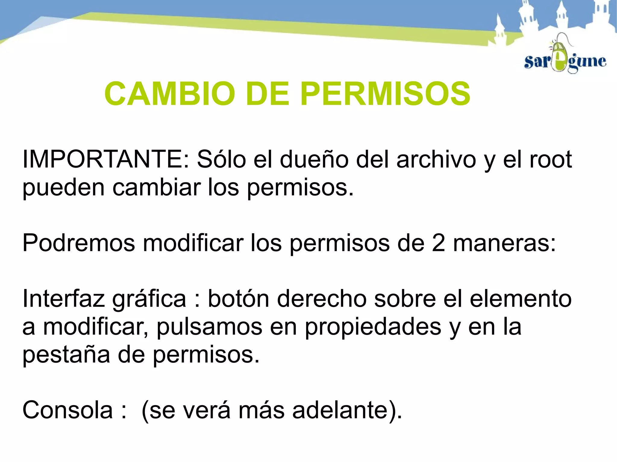 CAMBIO DE PERMISOS
IMPORTANTE: Sólo el dueño del archivo y el root
pueden cambiar los permisos.
Podremos modificar los permisos de 2 maneras:
Interfaz gráfica : botón derecho sobre el elemento
a modificar, pulsamos en propiedades y en la
pestaña de permisos.
Consola : (se verá más adelante).