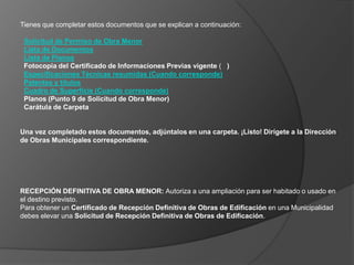 Tienes que completar estos documentos que se explican a continuación:Solicitud de Permiso de Obra MenorLista de Documentos Lista de Planos  Fotocopia del Certificado de Informaciones Previas vigente (   )Especificaciones Técnicas resumidas (Cuando corresponde)Patentes y títulosCuadro de Superficie (Cuando corresponde)  Planos (Punto 9 de Solicitud de Obra Menor)   Carátula de CarpetaUna vez completado estos documentos, adjúntalos en una carpeta. ¡Listo! Dirígete a la Dirección de Obras Municipales correspondiente.RECEPCIÓN DEFINITIVA DE OBRA MENOR: Autoriza a una ampliación para ser habitado o usado en el destino previsto.Para obtener un Certificado de Recepción Definitiva de Obras de Edificación en una Municipalidad debes elevar una Solicitud de Recepción Definitiva de Obras de Edificación.
