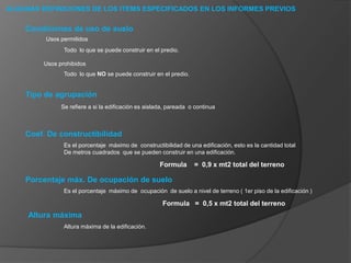 ALGUNAS DEFINICIONES DE LOS ITEMS ESPECIFICADOS EN LOS INFORMES PREVIOSCondiciones de uso de sueloUsos permitidosTodo  lo que se puede construir en el predio.Usos prohibidosTodo  lo que NO se puede construir en el predio.Tipo de agrupaciónSe refiere a si la edificación es aislada, pareada  o continuaCoef. De constructibilidadEs el porcentaje  máximo de  constructibilidad de una edificación, esto es la cantidad total De metros cuadrados  que se pueden construir en una edificación.Formula    =  0,9 x mt2 total del terrenoPorcentaje máx. De ocupación de sueloEs el porcentaje  máximo de  ocupación  de suelo a nivel de terreno ( 1er piso de la edificación )Formula   =  0,5 x mt2 total del terrenoAltura máximaAltura máxima de la edificación.