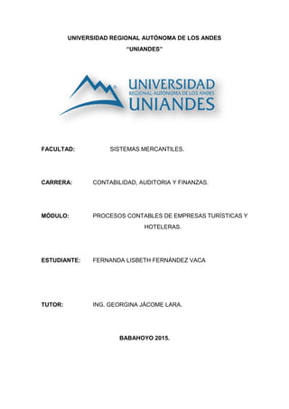 UNIVERSIDAD REGIONAL AUTÓNOMA DE LOS ANDES
“UNIANDES”
FACULTAD: SISTEMAS MERCANTILES.
CARRERA: CONTABILIDAD, AUDITORIA Y FINANZAS.
MÓDULO: PROCESOS CONTABLES DE EMPRESAS TURÍSTICAS Y
HOTELERAS.
ESTUDIANTE: FERNANDA LISBETH FERNÁNDEZ VACA
TUTOR: ING. GEORGINA JÁCOME LARA.
BABAHOYO 2015.
 