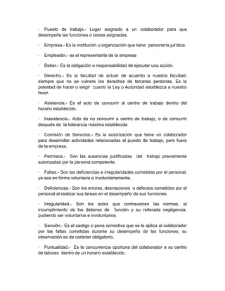 · Puesto de trabajo.- Lugar asignado a un colaborador para que
desempeñe las funciones o tareas asignadas.
· Empresa.- Es la institución u organización que tiene personería jurídica.
· Empleador.- es el representante de la empresa
· Deber.- Es la obligación o responsabilidad de ejecutar una acción.
· Derecho.- Es la facultad de actuar de acuerdo a nuestra facultad,
siempre que no se vulnere los derechos de terceras personas. Es la
potestad de hacer o exigir cuanto la Ley o Autoridad establezca a nuestro
favor.
· Asistencia.- Es el acto de concurrir al centro de trabajo dentro del
horario establecido.
· Inasistencia.- Acto de no concurrir a centro de trabajo, o de concurrir
después de la tolerancia máxima establecida
· Comisión de Servicios.- Es la autorización que tiene un colaborador
para desarrollar actividades relacionadas al puesto de trabajo, pero fuera
de la empresa.
· Permisos.- Son las ausencias justificadas del trabajo previamente
autorizadas por la persona competente.
· Faltas.- Son las deficiencias e irregularidades cometidas por el personal,
ya sea en forma voluntaria e involuntariamente.
· Deficiencias.- Son los errores, desviaciones o defectos cometidos por el
personal al realizar sus tareas en el desempeño de sus funciones.
· Irregularidad.- Son los actos que contravienen las normas, el
incumplimiento de los deberes de función y su reiterada negligencia,
pudiendo ser voluntarios e involuntarios.
· Sanción.- Es el castigo o pena correctiva que se le aplica al colaborador
por las faltas cometidas durante su desempeño de las funciones; su
observación es de carácter obligatorio.
· Puntualidad.- Es la concurrencia oportuna del colaborador a su centro
de labores dentro de un horario establecido.
 