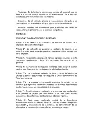 · Tardanza.- Es la lentitud o demora que emplea el personal para no
llegar a la hora de entrada establecida por el empleador; Se le sanciona
con el descuento remunerativo de sus haberes.
· Incentivo.- Es el estímulo, premio o reconocimiento otorgado a los
colaboradores por su eficiencia, eficacia, productividad o rendimiento.
· Licencia.- Derecho del colaborador para ausentarse del centro de
trabajo, otorgado por escrito, por la autoridad competente.
CAPITULO I
ADMISION Y CONTRATACION DEL PERSONAL
Artículo 1º.- La Selección y Contratación de personal, es facultad de la
empresa o de quien ésta delegue.
Artículo 2º.- La selección de personal se realizará de acuerdo a las
especificaciones técnicas de los puestos y demás requisitos establecidos
por la empresa.
Artículo 3º.- Ningún colaborador podrá ingresar a prestar servicios, si no ha
concursado previamente o haya sido propuesto directamente por la
gerencia.
Artículo 4º.- La Gerencia de Recursos Humanos podrá exigir el examen
médico, para determinar las condiciones de salud del postulante.
Artículo 5º.- Los postulantes deberán de llenar y firmar la”Solicitud de
Empleo” y demás documentos que requiera la unidad administrativa de
Recursos Humanos.
Artículo 6º.- La empresa podrá suscribir contratos de trabajo, con las
personas que ingresen a su servicio, pudiendo ser a tiempo indeterminado
o determinado, según las necesidades de la empresa.
Artículo 7º.- Admitido el nuevo colaborador a la empresa, este queda sujeto
a un período de prueba por seis meses o un año como máximo
consecutivos de conformidad con las normas laborales vigentes.
Artículo 8º.- Todo nuevo colaborador recibirá de la dependencia
administrativa en la cual prestará servicios, orientación sobre los objetivos,
organización y funcionamiento de la empresa, así como también de las
labores que le corresponderá desarrollar en su puesto de trabajo.
 