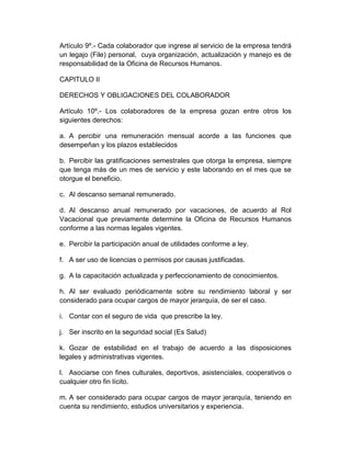 Artículo 9º.- Cada colaborador que ingrese al servicio de la empresa tendrá
un legajo (File) personal, cuya organización, actualización y manejo es de
responsabilidad de la Oficina de Recursos Humanos.
CAPITULO II
DERECHOS Y OBLIGACIONES DEL COLABORADOR
Artículo 10º.- Los colaboradores de la empresa gozan entre otros los
siguientes derechos:
a. A percibir una remuneración mensual acorde a las funciones que
desempeñan y los plazos establecidos
b. Percibir las gratificaciones semestrales que otorga la empresa, siempre
que tenga más de un mes de servicio y este laborando en el mes que se
otorgue el beneficio.
c. Al descanso semanal remunerado.
d. Al descanso anual remunerado por vacaciones, de acuerdo al Rol
Vacacional que previamente determine la Oficina de Recursos Humanos
conforme a las normas legales vigentes.
e. Percibir la participación anual de utilidades conforme a ley.
f. A ser uso de licencias o permisos por causas justificadas.
g. A la capacitación actualizada y perfeccionamiento de conocimientos.
h. Al ser evaluado periódicamente sobre su rendimiento laboral y ser
considerado para ocupar cargos de mayor jerarquía, de ser el caso.
i. Contar con el seguro de vida que prescribe la ley.
j. Ser inscrito en la seguridad social (Es Salud)
k. Gozar de estabilidad en el trabajo de acuerdo a las disposiciones
legales y administrativas vigentes.
l. Asociarse con fines culturales, deportivos, asistenciales, cooperativos o
cualquier otro fin lícito.
m. A ser considerado para ocupar cargos de mayor jerarquía, teniendo en
cuenta su rendimiento, estudios universitarios y experiencia.
 