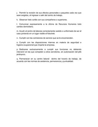 j. Permitir la revisión de sus efectos personales o paquetes cada vez que
sean exigidos, al ingresar o salir del centro de trabajo.
k. Observar trato cortés con sus compañeros o superiores.
l. Comunicar expresamente a la oficina de Recursos Humanos todo
cambio domiciliario.
m. Acudir al centro de labores correctamente vestido o uniformado de ser el
caso portando en un lugar visible el fotochek.
n. Cumplir con las comisiones de servicio que se le encomienden.
o. Cumplir con las disposiciones internas en materia de seguridad e
higiene ocupacional que imparta la empresa.
p. Dedicarse exclusivamente a cumplir sus funciones no debiendo
intervenir en las que competen a otros servidores, sin autorización del jefe
jerárquico.
q. Permanecer en su centro laboral dentro del horario de trabajo, de
acuerdo con las normas de asistencia, permanencia y puntualidad.
 
