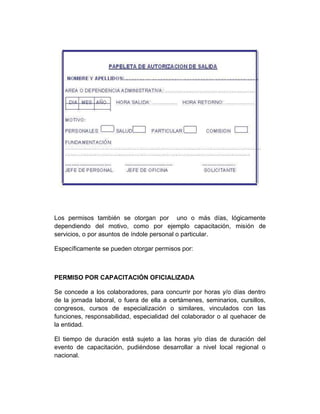 Los permisos también se otorgan por uno o más días, lógicamente
dependiendo del motivo, como por ejemplo capacitación, misión de
servicios, o por asuntos de índole personal o particular.
Específicamente se pueden otorgar permisos por:
PERMISO POR CAPACITACIÓN OFICIALIZADA
Se concede a los colaboradores, para concurrir por horas y/o días dentro
de la jornada laboral, o fuera de ella a certámenes, seminarios, cursillos,
congresos, cursos de especialización o similares, vinculados con las
funciones, responsabilidad, especialidad del colaborador o al quehacer de
la entidad.
El tiempo de duración está sujeto a las horas y/o días de duración del
evento de capacitación, pudiéndose desarrollar a nivel local regional o
nacional.
 