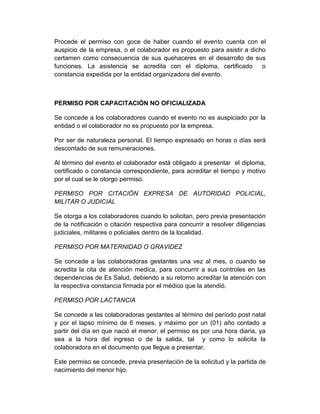 Procede el permiso con goce de haber cuando el evento cuenta con el
auspicio de la empresa, o el colaborador es propuesto para asistir a dicho
certamen como consecuencia de sus quehaceres en el desarrollo de sus
funciones. La asistencia se acredita con el diploma, certificado o
constancia expedida por la entidad organizadora del evento.
PERMISO POR CAPACITACIÓN NO OFICIALIZADA
Se concede a los colaboradores cuando el evento no es auspiciado por la
entidad o el colaborador no es propuesto por la empresa.
Por ser de naturaleza personal. El tiempo expresado en horas o días será
descontado de sus remuneraciones.
Al término del evento el colaborador está obligado a presentar el diploma,
certificado o constancia correspondiente, para acreditar el tiempo y motivo
por el cual se le otorgo permiso.
PERMISO POR CITACIÓN EXPRESA DE AUTORIDAD POLICIAL,
MILITAR O JUDICIAL
Se otorga a los colaboradores cuando lo solicitan, pero previa presentación
de la notificación o citación respectiva para concurrir a resolver diligencias
judiciales, militares o policiales dentro de la localidad.
PERMISO POR MATERNIDAD O GRAVIDEZ
Se concede a las colaboradoras gestantes una vez al mes, o cuando se
acredita la cita de atención medica, para concurrir a sus controles en las
dependencias de Es Salud, debiendo a su retorno acreditar la atención con
la respectiva constancia firmada por el médico que la atendió.
PERMISO POR LACTANCIA
Se concede a las colaboradoras gestantes al término del período post natal
y por el lapso mínimo de 6 meses, y máximo por un (01) año contado a
partir del día en que nació el menor; el permiso es por una hora diaria, ya
sea a la hora del ingreso o de la salida, tal y como lo solicita la
colaboradora en el documento que llegue a presentar.
Este permiso se concede, previa presentación de la solicitud y la partida de
nacimiento del menor hijo.
 