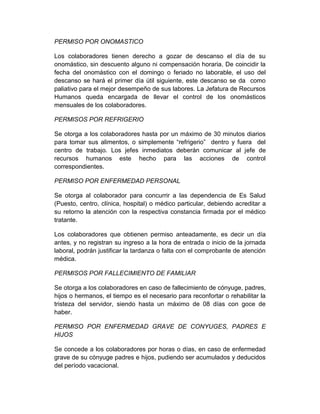 PERMISO POR ONOMASTICO
Los colaboradores tienen derecho a gozar de descanso el día de su
onomástico, sin descuento alguno ni compensación horaria. De coincidir la
fecha del onomástico con el domingo o feriado no laborable, el uso del
descanso se hará el primer día útil siguiente, este descanso se da como
paliativo para el mejor desempeño de sus labores. La Jefatura de Recursos
Humanos queda encargada de llevar el control de los onomásticos
mensuales de los colaboradores.
PERMISOS POR REFRIGERIO
Se otorga a los colaboradores hasta por un máximo de 30 minutos diarios
para tomar sus alimentos, o simplemente “refrigerio” dentro y fuera del
centro de trabajo. Los jefes inmediatos deberán comunicar al jefe de
recursos humanos este hecho para las acciones de control
correspondientes.
PERMISO POR ENFERMEDAD PERSONAL
Se otorga al colaborador para concurrir a las dependencia de Es Salud
(Puesto, centro, clínica, hospital) o médico particular, debiendo acreditar a
su retorno la atención con la respectiva constancia firmada por el médico
tratante.
Los colaboradores que obtienen permiso anteadamente, es decir un día
antes, y no registran su ingreso a la hora de entrada o inicio de la jornada
laboral, podrán justificar la tardanza o falta con el comprobante de atención
médica.
PERMISOS POR FALLECIMIENTO DE FAMILIAR
Se otorga a los colaboradores en caso de fallecimiento de cónyuge, padres,
hijos o hermanos, el tiempo es el necesario para reconfortar o rehabilitar la
tristeza del servidor, siendo hasta un máximo de 08 días con goce de
haber.
PERMISO POR ENFERMEDAD GRAVE DE CONYUGES, PADRES E
HIJOS
Se concede a los colaboradores por horas o días, en caso de enfermedad
grave de su cónyuge padres e hijos, pudiendo ser acumulados y deducidos
del período vacacional.
 