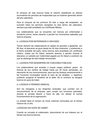 El cómputo de esta licencia hasta el máximo establecido se efectúa
acumulando los períodos de incapacidad que se hubieran generado dentro
del año calendario.
Para el cómputo de los primeros 20 días a cargo del empleador, se
sumarán todos los permisos otorgados en días dentro del calendario,
siempre que esté acreditado con Certificado Médico.
Los colaboradores que se encuentre con licencia por enfermedad o
accidente común, tienen derecho a percibir los incrementos salariales que
dicte la empresa.
b.- LICENCIA POR MATERNIDAD O GRAVIDEZ
Tienen derecho las colaboradoras en estado de gravidez o gestantes por
90 días, el descanso se goza desde los 45 días anteriores y posteriores a
la fecha probable del parto, dicha licencia será acreditada con certificado
médico, visado por Es Salud, teniendo derecho a percibir durante el
descanso un subsidio por maternidad pagado por Es Salud a condición de
que se abstenga de todo trabajo remunerado.
c.- LICENCIA POR DESEMPEÑO DE FUNCIONES PÚBLICAS
Los colaboradores que acceden a ocupar cargos públicos, gozan de
licencia de sus centros de trabajo hasta por 20 horas semanales, sin
descuento de sus remuneraciones, para que las dedique exclusivamente a
las funciones municipales siendo el caso de los alcaldes y regidores,
pudiendo acogerse al beneficio de la dieta. De lo contrario se otorgará
licencia sin goce de haber.
d.- LICENCIA O PERMISO SINDICAL
Son los otorgados a los dirigentes sindicales, que cuentan con el
reconocimiento de la empresa, para cumplir sus funciones gremiales,
durante la jornada laboral o fuera de ella, sin afectar el normal
funcionamiento de la organización.
La entidad fijará el número de horas máximas mensuales por el tiempo
máximo de un año.
LICENCIAS SIN GOCE DE HABER
Cuando se concede al colaborador, descontando de sus haberes por el
tiempo que dura la licencia,
 