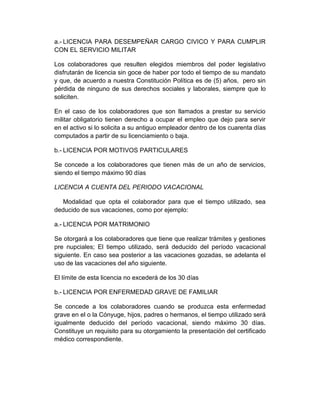 a.- LICENCIA PARA DESEMPEÑAR CARGO CIVICO Y PARA CUMPLIR
CON EL SERVICIO MILITAR
Los colaboradores que resulten elegidos miembros del poder legislativo
disfrutarán de licencia sin goce de haber por todo el tiempo de su mandato
y que, de acuerdo a nuestra Constitución Política es de (5) años, pero sin
pérdida de ninguno de sus derechos sociales y laborales, siempre que lo
soliciten.
En el caso de los colaboradores que son llamados a prestar su servicio
militar obligatorio tienen derecho a ocupar el empleo que dejo para servir
en el activo si lo solicita a su antiguo empleador dentro de los cuarenta días
computados a partir de su licenciamiento o baja.
b.- LICENCIA POR MOTIVOS PARTICULARES
Se concede a los colaboradores que tienen más de un año de servicios,
siendo el tiempo máximo 90 días
LICENCIA A CUENTA DEL PERIODO VACACIONAL
Modalidad que opta el colaborador para que el tiempo utilizado, sea
deducido de sus vacaciones, como por ejemplo:
a.- LICENCIA POR MATRIMONIO
Se otorgará a los colaboradores que tiene que realizar trámites y gestiones
pre nupciales; El tiempo utilizado, será deducido del período vacacional
siguiente. En caso sea posterior a las vacaciones gozadas, se adelanta el
uso de las vacaciones del año siguiente.
El límite de esta licencia no excederá de los 30 días
b.- LICENCIA POR ENFERMEDAD GRAVE DE FAMILIAR
Se concede a los colaboradores cuando se produzca esta enfermedad
grave en el o la Cónyuge, hijos, padres o hermanos, el tiempo utilizado será
igualmente deducido del período vacacional, siendo máximo 30 días.
Constituye un requisito para su otorgamiento la presentación del certificado
médico correspondiente.
 