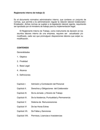 Reglamento interno de trabajo (I)
Es el documento normativo administrativo interno, que contiene un conjunto de
normas, que permite a la administración regular la relación laboral Colaborador-
Empleador, dichas normas se sujetan a la legislación laboral vigente, requiriendo
ser aprobado por el ministerio de trabajo para su implementación legal.
El Reglamento Interno de Trabajo, como instrumento de decisión en los
asuntos labores interno de una empresa, requiere ser actualizado y/o
modificado, cada vez que promulguen disposiciones labores que exijan su
modificación.
CONTENIDO
Generalidades
1. Objetivo
2. Finalidad
3. Base Legal
4. Alcance
5. Definiciones
Capítulo I. Admisión y Contratación del Personal
Capítulo II. Derechos y Obligaciones del Colaborador
Capítulo III. De la Jornada y Horario de Trabajo
Capítulo IV. De la Asistencia, Puntualidad y Permanencia
Capítulo V. Sistema de Remuneraciones
Capítulo VI De las Horas Extras
Capítulo VII. De Faltas y Sanciones
Capítulo VIII. Permisos, Licencias e Inasistencias
 