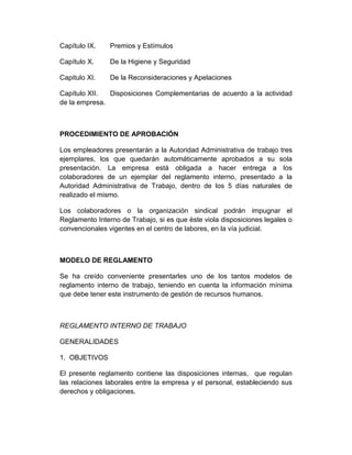 Capítulo IX. Premios y Estímulos
Capítulo X. De la Higiene y Seguridad
Capitulo XI. De la Reconsideraciones y Apelaciones
Capítulo XII. Disposiciones Complementarias de acuerdo a la actividad
de la empresa.
PROCEDIMIENTO DE APROBACIÓN
Los empleadores presentarán a la Autoridad Administrativa de trabajo tres
ejemplares, los que quedarán automáticamente aprobados a su sola
presentación. La empresa está obligada a hacer entrega a los
colaboradores de un ejemplar del reglamento interno, presentado a la
Autoridad Administrativa de Trabajo, dentro de los 5 días naturales de
realizado el mismo.
Los colaboradores o la organización sindical podrán impugnar el
Reglamento Interno de Trabajo, si es que éste viola disposiciones legales o
convencionales vigentes en el centro de labores, en la vía judicial.
MODELO DE REGLAMENTO
Se ha creído conveniente presentarles uno de los tantos modelos de
reglamento interno de trabajo, teniendo en cuenta la información mínima
que debe tener este instrumento de gestión de recursos humanos.
REGLAMENTO INTERNO DE TRABAJO
GENERALIDADES
1. OBJETIVOS
El presente reglamento contiene las disposiciones internas, que regulan
las relaciones laborales entre la empresa y el personal, estableciendo sus
derechos y obligaciones.
 